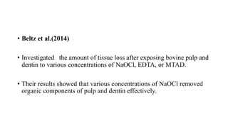 • Beltz et al.(2014)
• Investigated the amount of tissue loss after exposing bovine pulp and
dentin to various concentrations of NaOCl, EDTA, or MTAD.
• Their results showed that various concentrations of NaOCl removed
organic components of pulp and dentin effectively.
 