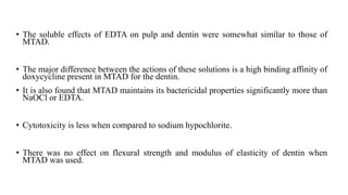 • The soluble effects of EDTA on pulp and dentin were somewhat similar to those of
MTAD.
• The major difference between the actions of these solutions is a high binding affinity of
doxycycline present in MTAD for the dentin.
• It is also found that MTAD maintains its bactericidal properties significantly more than
NaOCl or EDTA.
• Cytotoxicity is less when compared to sodium hypochlorite.
• There was no effect on flexural strength and modulus of elasticity of dentin when
MTAD was used.
 