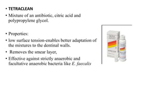 • TETRACLEAN
• Mixture of an antibiotic, citric acid and
polypropylene glycol.
• Properties:
• low surface tension-enables better adaptation of
the mixtures to the dentinal walls.
• Removes the smear layer,
• Effective against strictly anaerobic and
facultative anaerobic bacteria like E. faecalis
 