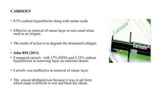 CARISOLV
• 0.5% sodium hypochlorite along with amino acids.
• Effective in removal of smear layer in root canal when
used as an irrigant.
• The mode of action is to degrade the denatured collagen.
• John BM (2012)
• Compared carisolv with 17% EDTA and 5.25% sodium
hypochlorite in removing layer on radicular dentin.
• Carisolv was ineffective in removal of smear layer.
• The reason attributed was because it was in gel form
which made it difficult to wet and flush the canals
 