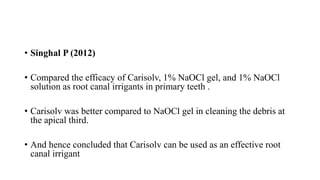 • Singhal P (2012)
• Compared the efficacy of Carisolv, 1% NaOCl gel, and 1% NaOCl
solution as root canal irrigants in primary teeth .
• Carisolv was better compared to NaOCl gel in cleaning the debris at
the apical third.
• And hence concluded that Carisolv can be used as an effective root
canal irrigant
 