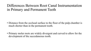 Differences Between Root Canal Instrumentation
in Primary and Permanent Teeth
• Distance from the occlusal surface to the floor of the pulp chamber is
much shorter than in the permanent tooth.
• Primary molar roots are widely divergent and curved to allow for the
development of the succedaneous tooth.
 
