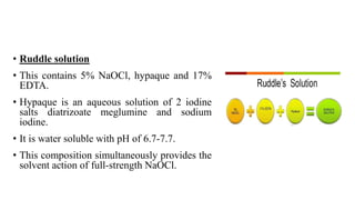 • Ruddle solution
• This contains 5% NaOCl, hypaque and 17%
EDTA.
• Hypaque is an aqueous solution of 2 iodine
salts diatrizoate meglumine and sodium
iodine.
• It is water soluble with pH of 6.7-7.7.
• This composition simultaneously provides the
solvent action of full-strength NaOCl.
 