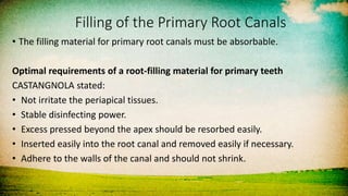 Filling of the Primary Root Canals
• The filling material for primary root canals must be absorbable.
Optimal requirements of a root-filling material for primary teeth
CASTANGNOLA stated:
• Not irritate the periapical tissues.
• Stable disinfecting power.
• Excess pressed beyond the apex should be resorbed easily.
• Inserted easily into the root canal and removed easily if necessary.
• Adhere to the walls of the canal and should not shrink.
 