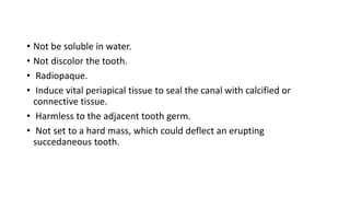 • Not be soluble in water.
• Not discolor the tooth.
• Radiopaque.
• Induce vital periapical tissue to seal the canal with calcified or
connective tissue.
• Harmless to the adjacent tooth germ.
• Not set to a hard mass, which could deflect an erupting
succedaneous tooth.
 