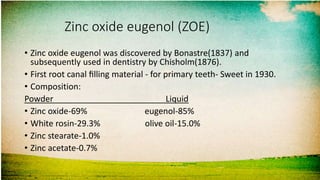 Zinc oxide eugenol (ZOE)
• Zinc oxide eugenol was discovered by Bonastre(1837) and
subsequently used in dentistry by Chisholm(1876).
• First root canal ﬁlling material - for primary teeth- Sweet in 1930.
• Composition:
Powder Liquid
• Zinc oxide-69% eugenol-85%
• White rosin-29.3% olive oil-15.0%
• Zinc stearate-1.0%
• Zinc acetate-0.7%
 