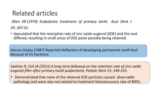 Related articles
Allen KR (1979) Endodontic treatment of primary teeth. Aust Dent J
24: 347-51.
• Speculated that the resorption rate of zinc oxide eugenol (ZOE) and the root
differed, resulting in small areas of ZOE paste possibly being retained.
Garcia-Godoy [1987] Reported deflection of developing permanent tooth bud
because of its hardness
Sadrian R, Coll JA (2013) A long-term followup on the retention rate of zinc oxide
eugenol filler after primary tooth pulpectomy. Pediatr Dent 15: 249-253.
• Demonstrated that none of the retained ZOE particles caused observable
pathology and were also not related to treatment failure(success rate of 80%).
 