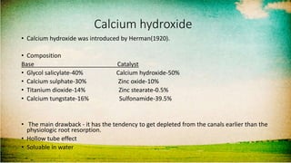 Calcium hydroxide
• Calcium hydroxide was introduced by Herman(1920).
• Composition
Base Catalyst
• Glycol salicylate-40% Calcium hydroxide-50%
• Calcium sulphate-30% Zinc oxide-10%
• Titanium dioxide-14% Zinc stearate-0.5%
• Calcium tungstate-16% Sulfonamide-39.5%
• The main drawback - it has the tendency to get depleted from the canals earlier than the
physiologic root resorption.
• Hollow tube effect
• Soluable in water
 
