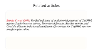 Related articles
Estrela C et al (2010) Verified influence of antibacterial potential of Ca(OH)2
against Staphylococcus aureus, Enterococci faecalis, Bacillus subtilis, and
Candida albicans and showed significant effectiveness for Ca(OH)2 paste or
iodoform plus saline
 