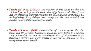 • Chawla HS et al., (2001) A combination of zinc oxide powder and
calcium hydroxide paste for obturation of primary teeth. They found
that the obturated material remained up to the apex of root canals till
the beginning of physiologic root resorption. Also the material was
found to resorb at the same rate as teeth.
• Chawla HS et al., (2008) Combination of calcium hydroxide, zinc
oxide, and 10% sodium fluoride solution has been tested in a clinical
study. It was observed that the rate of resorption of this new root canal
obturating mixture was quite similar to the rate of physiologic root
resorption in primary teeth.
 