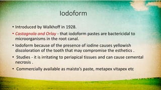 Iodoform
• Introduced by Walkhoff in 1928.
• Castagnola and Orlay - that iodoform pastes are bactericidal to
microorganisms in the root canal.
• Iodoform because of the presence of iodine causes yellowish
discoloration of the tooth that may compromise the esthetics .
• Studies - it is irritating to periapical tissues and can cause cemental
necrosis .
• Commercially available as maisto’s paste, metapex vitapex etc
 