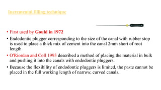 Incremental filling technique
• First used by Gould in 1972
• Endodontic plugger corresponding to the size of the canal with rubber stop
is used to place a thick mix of cement into the canal 2mm short of root
length
• O'Riordan and Coll 1993 described a method of placing the material in bulk
and pushing it into the canals with endodontic pluggers.
• Because the flexibility of endodontic pluggers is limited, the paste cannot be
placed in the full working length of narrow, curved canals.
 
