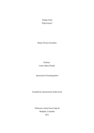Trabajo Final
           “Pulp Fiction”




      Daniel Álvarez González




              Profesor
        Carlos Mario Pineda




    Apreciacion Cinematografica




Facultad de comunicación Audiovisual




   Politecnico Jaime Isaza Cadavid
        Medellín, Colombia
                2011
 