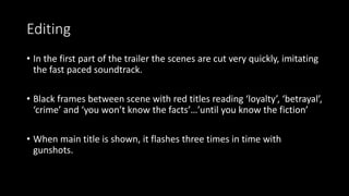 Editing 
• In the first part of the trailer the scenes are cut very quickly, imitating 
the fast paced soundtrack. 
• Black frames between scene with red titles reading ‘loyalty’, ‘betrayal’, 
‘crime’ and ‘you won’t know the facts’…’until you know the fiction’ 
• When main title is shown, it flashes three times in time with 
gunshots. 
 