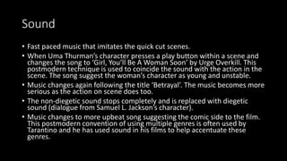 Sound 
• Fast paced music that imitates the quick cut scenes. 
• When Uma Thurman’s character presses a play button within a scene and 
changes the song to ‘Girl, You’ll Be A Woman Soon’ by Urge Overkill. This 
postmodern technique is used to coincide the sound with the action in the 
scene. The song suggest the woman’s character as young and unstable. 
• Music changes again following the title ‘Betrayal’. The music becomes more 
serious as the action on scene does too. 
• The non-diegetic sound stops completely and is replaced with diegetic 
sound (dialogue from Samuel L. Jackson’s character). 
• Music changes to more upbeat song suggesting the comic side to the film. 
This postmodern convention of using multiple genres is often used by 
Tarantino and he has used sound in his films to help accentuate these 
genres. 
 