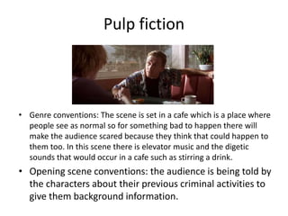 Pulp fiction
• Genre conventions: The scene is set in a cafe which is a place where
people see as normal so for something bad to happen there will
make the audience scared because they think that could happen to
them too. In this scene there is elevator music and the digetic
sounds that would occur in a cafe such as stirring a drink.
• Opening scene conventions: the audience is being told by
the characters about their previous criminal activities to
give them background information.
 