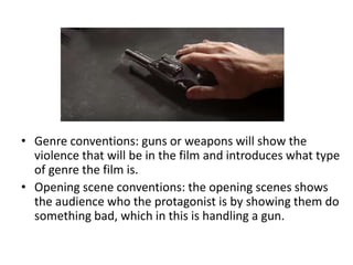 • Genre conventions: guns or weapons will show the
violence that will be in the film and introduces what type
of genre the film is.
• Opening scene conventions: the opening scenes shows
the audience who the protagonist is by showing them do
something bad, which in this is handling a gun.
 