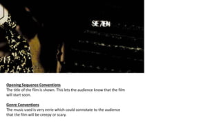 Opening Sequence Conventions
The title of the film is shown. This lets the audience know that the film
will start soon.
Genre Conventions
The music used is very eerie which could connotate to the audience
that the film will be creepy or scary.
 