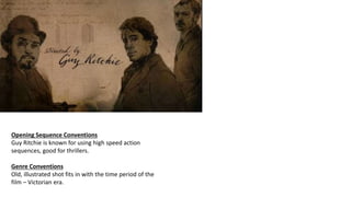Opening Sequence Conventions
Guy Ritchie is known for using high speed action
sequences, good for thrillers.
Genre Conventions
Old, illustrated shot fits in with the time period of the
film – Victorian era.
 