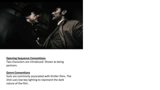 Opening Sequence Conventions
Two characters are introduced. Shown as being
partners.
Genre Conventions
Suits are commonly associated with thriller films. The
shot uses low key lighting to represent the dark
nature of the film.
 