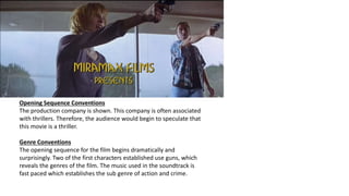 Opening Sequence Conventions
The production company is shown. This company is often associated
with thrillers. Therefore, the audience would begin to speculate that
this movie is a thriller.
Genre Conventions
The opening sequence for the film begins dramatically and
surprisingly. Two of the first characters established use guns, which
reveals the genres of the film. The music used in the soundtrack is
fast paced which establishes the sub genre of action and crime.
 