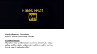 Opening Sequence Conventions
Another production company is shown.
Genre Conventions
The colour black could represent shadiness. Similarly, the colour
yellow could symbolise gold or money, which is another common
theme used throughout the film.
 