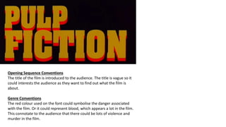 Opening Sequence Conventions
The title of the film is introduced to the audience. The title is vague so it
could interests the audience as they want to find out what the film is
about.
Genre Conventions
The red colour used on the font could symbolise the danger associated
with the film. Or it could represent blood, which appears a lot in the film.
This connotate to the audience that there could be lots of violence and
murder in the film.
 