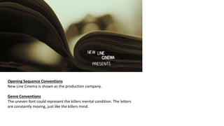 Opening Sequence Conventions
New Line Cinema is shown as the production company.
Genre Conventions
The uneven font could represent the killers mental condition. The letters
are constantly moving, just like the killers mind.
 