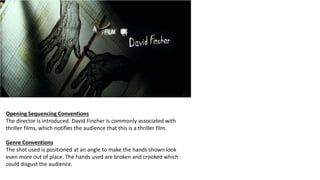 Opening Sequencing Conventions
The director is introduced. David Fincher is commonly associated with
thriller films, which notifies the audience that this is a thriller film.
Genre Conventions
The shot used is positioned at an angle to make the hands shown look
even more out of place. The hands used are broken and crooked which
could disgust the audience.
 