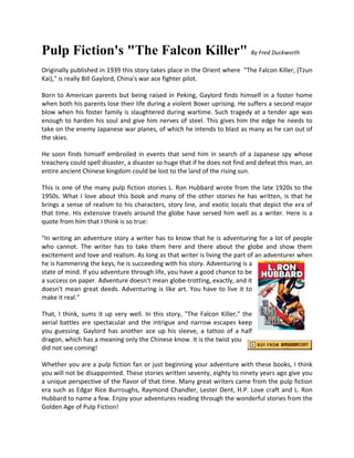 Pulp Fiction's "The Falcon Killer" By Fred Duckworth
Originally published in 1939 this story takes place in the Orient where "The Falcon Killer, (Tzun
Kai)," is really Bill Gaylord, China's war ace fighter pilot.

Born to American parents but being raised in Peking, Gaylord finds himself in a foster home
when both his parents lose their life during a violent Boxer uprising. He suffers a second major
blow when his foster family is slaughtered during wartime. Such tragedy at a tender age was
enough to harden his soul and give him nerves of steel. This gives him the edge he needs to
take on the enemy Japanese war planes, of which he intends to blast as many as he can out of
the skies.

He soon finds himself embroiled in events that send him in search of a Japanese spy whose
treachery could spell disaster, a disaster so huge that if he does not find and defeat this man, an
entire ancient Chinese kingdom could be lost to the land of the rising sun.

This is one of the many pulp fiction stories L. Ron Hubbard wrote from the late 1920s to the
1950s. What I love about this book and many of the other stories he has written, is that he
brings a sense of realism to his characters, story line, and exotic locals that depict the era of
that time. His extensive travels around the globe have served him well as a writer. Here is a
quote from him that I think is so true:

"In writing an adventure story a writer has to know that he is adventuring for a lot of people
who cannot. The writer has to take them here and there about the globe and show them
excitement and love and realism. As long as that writer is living the part of an adventurer when
he is hammering the keys, he is succeeding with his story. Adventuring is a
state of mind. If you adventure through life, you have a good chance to be
a success on paper. Adventure doesn't mean globe-trotting, exactly, and it
doesn't mean great deeds. Adventuring is like art. You have to live it to
make it real."

That, I think, sums it up very well. In this story, "The Falcon Killer," the
aerial battles are spectacular and the intrigue and narrow escapes keep
you guessing. Gaylord has another ace up his sleeve, a tattoo of a half
dragon, which has a meaning only the Chinese know. It is the twist you
did not see coming!

Whether you are a pulp fiction fan or just beginning your adventure with these books, I think
you will not be disappointed. These stories written seventy, eighty to ninety years ago give you
a unique perspective of the flavor of that time. Many great writers came from the pulp fiction
era such as Edgar Rice Burroughs, Raymond Chandler, Lester Dent, H.P. Love craft and L. Ron
Hubbard to name a few. Enjoy your adventures reading through the wonderful stories from the
Golden Age of Pulp Fiction!
 