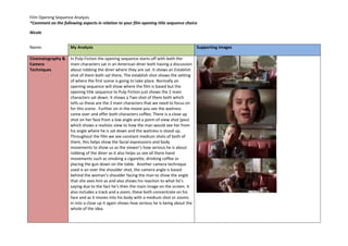 Film Opening Sequence Analysis 
*Comment on the following aspects in relation to your film opening title sequence choice 
Nicole 
Name: 
My Analysis 
Supporting Images 
Cinematography & 
Camera 
Techniques 
In Pulp Fiction the opening sequence starts off with both the 
main characters sat in an American diner both having a discussion 
about robbing the diner where they are sat. It shows an Establish 
shot of them both sat there, The establish shot shows the setting 
of where the first scene is going to take place. Normally an 
opening sequence will show where the film is based but the 
opening title sequence to Pulp Fiction just shows the 2 main 
characters sat down. It shows a Two shot of them both which 
tells us these are the 2 main characters that we need to focus on 
for this scene. Further on in the movie you see the waitress 
come over and offer both characters coffee, There is a close up 
shot on her face from a low angle and a point-of-view shot (pov) 
which shows a realistic view to how the man would see her from 
his angle where he is sat down and the waitress is stood up. 
Throughout the film we see constant medium shots of both of 
them, this helps show the facial expressions and body 
movements to show us as the viewer’s how serious he is about 
robbing of the diner as it also helps us see all there hand 
movements such as smoking a cigarette, drinking coffee or 
placing the gun down on the table. Another camera technique 
used is an over the shoulder shot, the camera angle is based 
behind the woman’s shoulder facing the man to show the angle 
that she sees him as and also shows his reaction to what he’s 
saying due to the fact he’s then the main image on the screen. It 
also includes a track and a zoom, these both concentrate on his 
face and as it moves into his body with a medium shot or zooms 
in into a close up it again shows how serious he is being about the 
whole of the idea. 
 