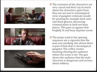 0 The costumes of the characters are 
very casual and don’t say to much 
about the characters apart from 
they are not you're stereotypical 
view of gangster criminals would 
be wearing for example dark suits 
and black glasses, discussing 
criminal plans in dark not busy 
places. This goes as against that 
brightly lit and busy daytime scene. 
0 The props used in the opening 
sequence are a cigarette that the 
man was smoking, this shows there 
is part of him that is stereotypical 
gangster. The coffee creates 
meaning showing the audience 
where the scene is set. The gun 
shows the audience that the male 
character is dangerous and serious 
about robbery. 
 
