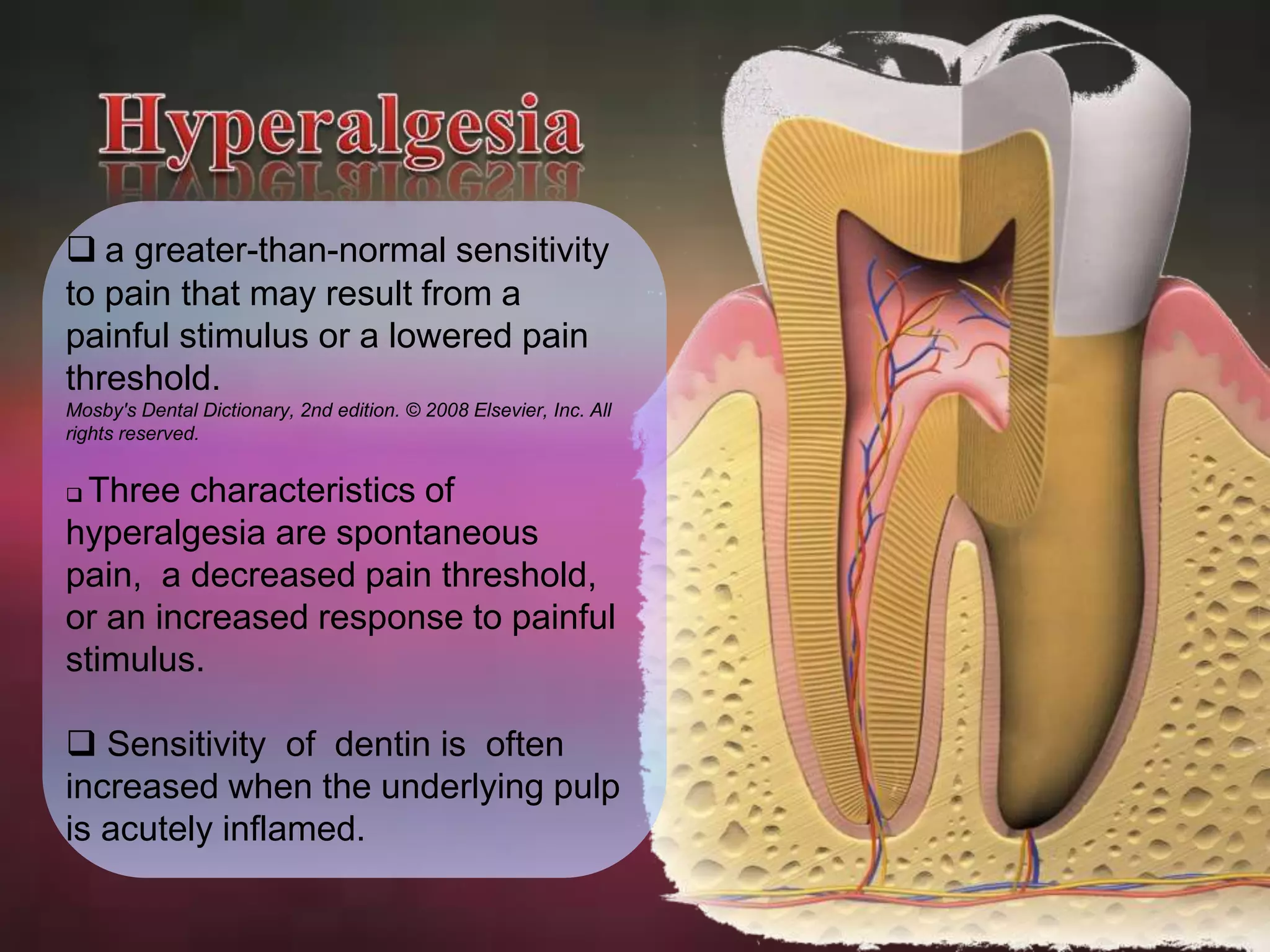  a greater-than-normal sensitivity 
to pain that may result from a 
painful stimulus or a lowered pain 
threshold. 
Mosby's Dental Dictionary, 2nd edition. © 2008 Elsevier, Inc. All 
rights reserved. 
 Three characteristics of 
hyperalgesia are spontaneous 
pain, a decreased pain threshold, 
or an increased response to painful 
stimulus. 
 Sensitivity of dentin is often 
increased when the underlying pulp 
is acutely inflamed. 
 