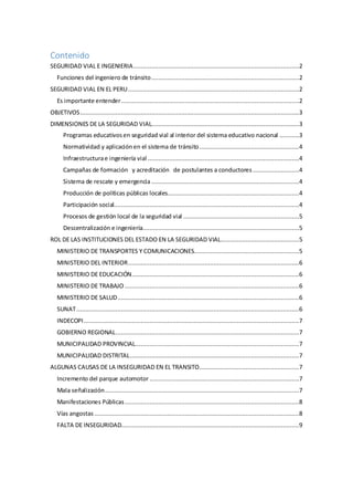 Contenido
SEGURIDAD VIAL E INGENIERIA.............................................................................................2
Funciones del ingeniero de tránsito...................................................................................2
SEGURIDAD VIAL EN EL PERU................................................................................................2
Es importante entender....................................................................................................2
OBJETIVOS...........................................................................................................................3
DIMENSIONES DE LA SEGURIDAD VIAL...................................................................................3
Programas educativosen seguridad vial al interior del sistema educativo nacional ...........3
Normatividad y aplicaciónen el sistema de tránsito........................................................4
Infraestructurae ingeniería vial .....................................................................................4
Campañas de formación y acreditación de postulantes a conductores..........................4
Sistema de rescate y emergencia ...................................................................................4
Producción de políticas públicas locales..........................................................................4
Participación social........................................................................................................4
Procesos de gestión local de la seguridad vial .................................................................5
Descentralización e ingeniería........................................................................................5
ROL DE LAS INSTITUCIONES DEL ESTADO EN LA SEGURIDAD VIAL............................................5
MINISTERIO DE TRANSPORTES Y COMUNICACIONES...........................................................5
MINISTERIO DEL INTERIOR................................................................................................6
MINISTERIO DE EDUCACIÓN..............................................................................................6
MINISTERIO DE TRABAJO ..................................................................................................6
MINISTERIO DE SALUD......................................................................................................6
SUNAT.............................................................................................................................6
INDECOPI.........................................................................................................................7
GOBIERNO REGIONAL.......................................................................................................7
MUNICIPALIDAD PROVINCIAL............................................................................................7
MUNICIPALIDAD DISTRITAL...............................................................................................7
ALGUNAS CAUSAS DE LA INSEGURIDAD EN EL TRANSITO........................................................7
Incremento del parque automotor ....................................................................................7
Mala señalización.............................................................................................................7
Manifestaciones Públicas..................................................................................................8
Vías angostas ...................................................................................................................8
FALTA DE INSEGURIDAD....................................................................................................9
 