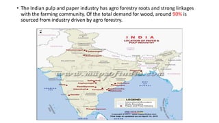 • The Indian pulp and paper industry has agro forestry roots and strong linkages
with the farming community. Of the total demand for wood, around 90% is
sourced from industry driven by agro forestry.
 