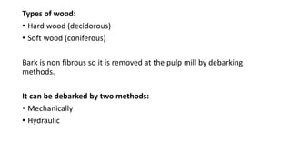 Types of wood:
• Hard wood (decidorous)
• Soft wood (coniferous)
Bark is non fibrous so it is removed at the pulp mill by debarking
methods.
It can be debarked by two methods:
• Mechanically
• Hydraulic
 