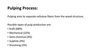 Pulping Process:
Pulping aims to separate cellulose fibers from the wood structure.
Possible types of pulp production are:
• Kraft (68%)
• Mechanical (22%)
• Semi-chemical (4%)
• Sulphite (4%)
• Dissolving (2%)
 