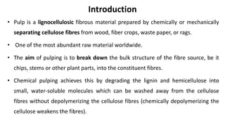 Introduction
• Pulp is a lignocellulosic fibrous material prepared by chemically or mechanically
separating cellulose fibres from wood, fiber crops, waste paper, or rags.
• One of the most abundant raw material worldwide.
• The aim of pulping is to break down the bulk structure of the fibre source, be it
chips, stems or other plant parts, into the constituent fibres.
• Chemical pulping achieves this by degrading the lignin and hemicellulose into
small, water-soluble molecules which can be washed away from the cellulose
fibres without depolymerizing the cellulose fibres (chemically depolymerizing the
cellulose weakens the fibres).
 
