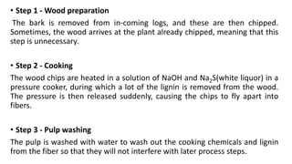 • Step 1 - Wood preparation
The bark is removed from in-coming logs, and these are then chipped.
Sometimes, the wood arrives at the plant already chipped, meaning that this
step is unnecessary.
• Step 2 - Cooking
The wood chips are heated in a solution of NaOH and Na2S(white liquor) in a
pressure cooker, during which a lot of the lignin is removed from the wood.
The pressure is then released suddenly, causing the chips to fly apart into
fibers.
• Step 3 - Pulp washing
The pulp is washed with water to wash out the cooking chemicals and lignin
from the fiber so that they will not interfere with later process steps.
 
