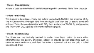 • Step 4 - Pulp screening
A sieve is used to remove knots and clumped-together uncooked fibers from the pulp.
• Step 5 - Bleaching
This is done in two stages. Firstly the pulp is treated with NaOH in the presence of O2.
The NaOH removes hydrogen ions from the lignin and then the O2 breaks down the
polymer. Then, the pulp is treated with ClO2 then a mixture of NaOH, O2 and peroxide
and finally with ClO2 again to remove the remaining lignin.
• Step 6 - Paper making
The fibers are mechanically treated to make them bond better to each other
(strengthening the paper), chemicals added to provide special properties such as
colour or water resistance, and then the water is squeezed out and the pulp is rolled
smooth and dried.
 
