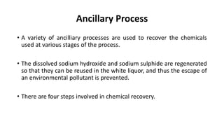 Ancillary Process
• A variety of ancilliary processes are used to recover the chemicals
used at various stages of the process.
• The dissolved sodium hydroxide and sodium sulphide are regenerated
so that they can be reused in the white liquor, and thus the escape of
an environmental pollutant is prevented.
• There are four steps involved in chemical recovery.
 