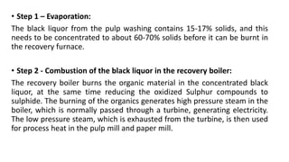 • Step 1 – Evaporation:
The black liquor from the pulp washing contains 15-17% solids, and this
needs to be concentrated to about 60-70% solids before it can be burnt in
the recovery furnace.
• Step 2 - Combustion of the black liquor in the recovery boiler:
The recovery boiler burns the organic material in the concentrated black
liquor, at the same time reducing the oxidized Sulphur compounds to
sulphide. The burning of the organics generates high pressure steam in the
boiler, which is normally passed through a turbine, generating electricity.
The low pressure steam, which is exhausted from the turbine, is then used
for process heat in the pulp mill and paper mill.
 