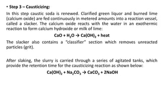 • Step 3 – Causticizing:
In this step caustic soda is renewed. Clarified green liquor and burned lime
(calcium oxide) are fed continuously in metered amounts into a reaction vessel,
called a slacker. The calcium oxide reacts with the water in an exothermic
reaction to form calcium hydroxide or milk of lime:
CaO + H2O → Ca(OH)2 + heat
The slacker also contains a “classifier” section which removes unreacted
particles (grit).
After slaking, the slurry is carried through a series of agitated tanks, which
provide the retention time for the causticizing reaction as shown below:
Ca(OH)2 + Na2CO3 → CaCO3 + 2NaOH
 