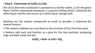 • Step 4 - Conversion of CaCO3 to CaO:
The slurry from the causticisers is pumped to a clarifier which, as for the green
liquor clarifier mentioned previously, is a gravity settling device. Generally the
white liquor clarifier also serves as a white liquor storage tank.
Washing out the sodium compounds as much as possible is important for
several reasons:
• The sodium sulphide can contribute to the emission of H2S from kiln stack.
• Sodium salts melt and function as a glue for the lime particles, producing
rings and balls inside the kiln.
CaCO3 + heat → CaO + CO2
 