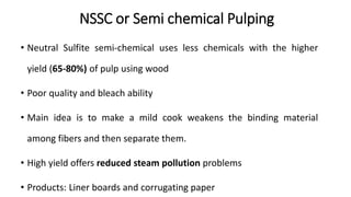 NSSC or Semi chemical Pulping
• Neutral Sulfite semi-chemical uses less chemicals with the higher
yield (65-80%) of pulp using wood
• Poor quality and bleach ability
• Main idea is to make a mild cook weakens the binding material
among fibers and then separate them.
• High yield offers reduced steam pollution problems
• Products: Liner boards and corrugating paper
 