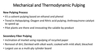 Mechanical and Thermodynamic Pulping
New Pulping Process
• It’s a solvent pulping based on ethanol and phenol
• Trend in Holopulping; Oxygen and Nitric acid pulping; Anthraquinone catalyst
to speed up
• Pilot plants are there and innovating the salable by-product
Secondary Fiber Pulping
• Inclination of market using repulping of recycled paper
• Removal of dirt; Deinked with alkali wash; cooked with mild alkali; bleached
• Largest use as a multi-ply cylinder board
 