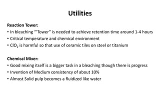 Utilities
Reaction Tower:
• In bleaching “’Tower” is needed to achieve retention time around 1-4 hours
• Critical temperature and chemical environment
• ClO2 is harmful so that use of ceramic tiles on steel or titanium
Chemical Mixer:
• Good mixing itself is a bigger task in a bleaching though there is progress
• Invention of Medium consistency of about 10%
• Almost Solid pulp becomes a fluidized like water
 