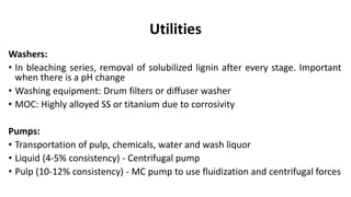 Utilities
Washers:
• In bleaching series, removal of solubilized lignin after every stage. Important
when there is a pH change
• Washing equipment: Drum filters or diffuser washer
• MOC: Highly alloyed SS or titanium due to corrosivity
Pumps:
• Transportation of pulp, chemicals, water and wash liquor
• Liquid (4-5% consistency) - Centrifugal pump
• Pulp (10-12% consistency) - MC pump to use fluidization and centrifugal forces
 
