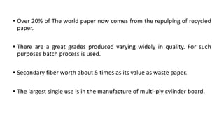 • Over 20% of The world paper now comes from the repulping of recycled
paper.
• There are a great grades produced varying widely in quality. For such
purposes batch process is used.
• Secondary fiber worth about 5 times as its value as waste paper.
• The largest single use is in the manufacture of multi-ply cylinder board.
 
