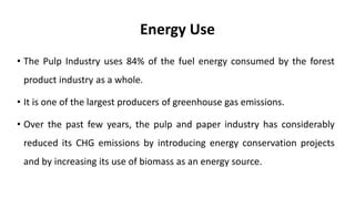 Energy Use
• The Pulp Industry uses 84% of the fuel energy consumed by the forest
product industry as a whole.
• It is one of the largest producers of greenhouse gas emissions.
• Over the past few years, the pulp and paper industry has considerably
reduced its CHG emissions by introducing energy conservation projects
and by increasing its use of biomass as an energy source.
 